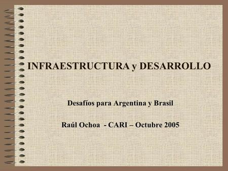 INFRAESTRUCTURA y DESARROLLO Desafíos para Argentina y Brasil Raúl Ochoa - CARI – Octubre 2005.