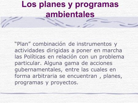 Los planes y programas ambientales Plan combinación de instrumentos y actividades dirigidas a poner en marcha las Políticas en relación con un problema.