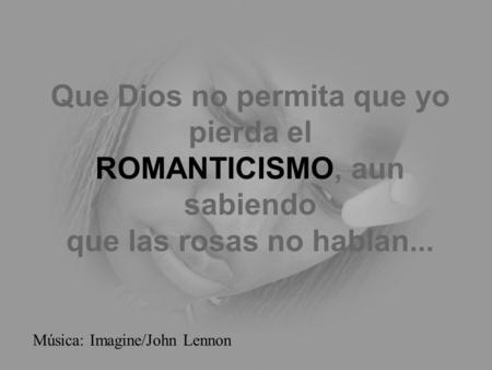 Que Dios no permita que yo pierda el ROMANTICISMO, aun sabiendo que las rosas no hablan... Música: Imagine/John Lennon.