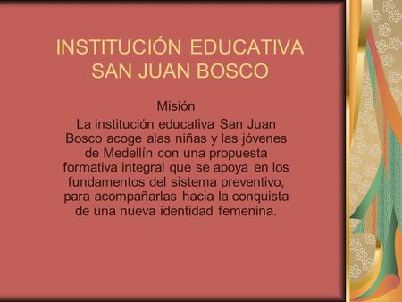 INSTITUCIÓN EDUCATIVA SAN JUAN BOSCO Misión La institución educativa San Juan Bosco acoge alas niñas y las jóvenes de Medellín con una propuesta formativa.