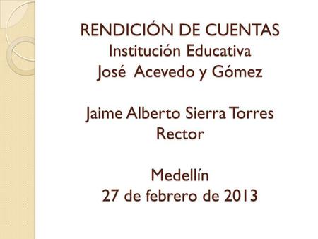 RENDICIÓN DE CUENTAS Institución Educativa José Acevedo y Gómez Jaime Alberto Sierra Torres Rector Medellín 27 de febrero de 2013.