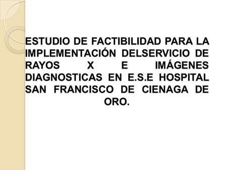 ESTUDIO DE FACTIBILIDAD PARA LA IMPLEMENTACIÓN DELSERVICIO DE RAYOS X E IMÁGENES DIAGNOSTICAS EN E.S.E HOSPITAL SAN FRANCISCO DE CIENAGA DE ORO.    