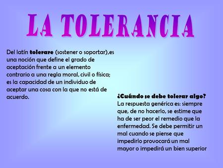 LA TOLERANCIA Del latín tolerare (sostener o soportar),es una noción que define el grado de aceptación frente a un elemento contrario a una regla moral,
