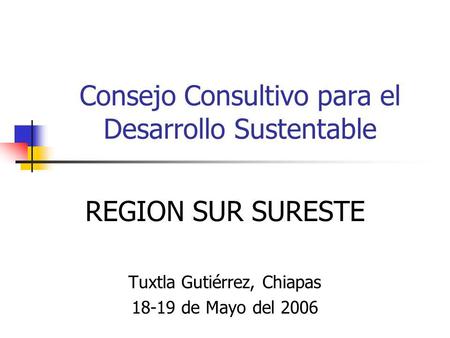 Consejo Consultivo para el Desarrollo Sustentable REGION SUR SURESTE Tuxtla Gutiérrez, Chiapas 18-19 de Mayo del 2006.