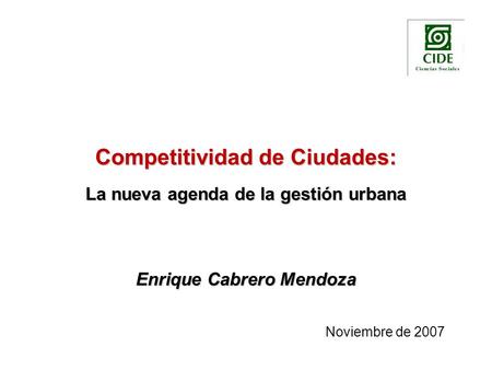 Competitividad de Ciudades: La nueva agenda de la gestión urbana Enrique Cabrero Mendoza Noviembre de 2007.