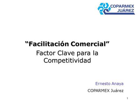 1 Facilitación Comercial Factor Clave para la Competitividad Ernesto Anaya COPARMEX Juárez.