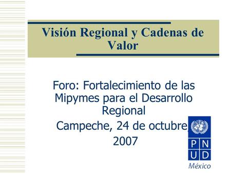 Visión Regional y Cadenas de Valor Foro: Fortalecimiento de las Mipymes para el Desarrollo Regional Campeche, 24 de octubre, 2007.