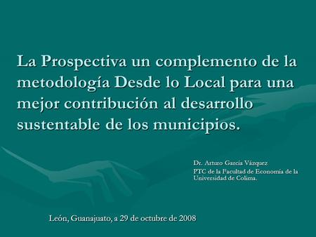 La Prospectiva un complemento de la metodología Desde lo Local para una mejor contribución al desarrollo sustentable de los municipios. Dr. Arturo García.