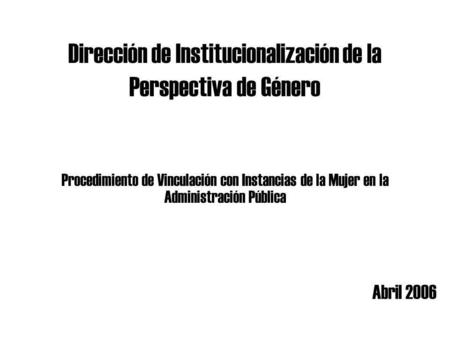 Dirección de Institucionalización de la Perspectiva de Género Abril 2006 Procedimiento de Vinculación con Instancias de la Mujer en la Administración Pública.