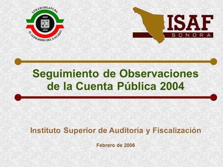 Seguimiento de Observaciones de la Cuenta Pública 2004 Instituto Superior de Auditoría y Fiscalización Febrero de 2006.