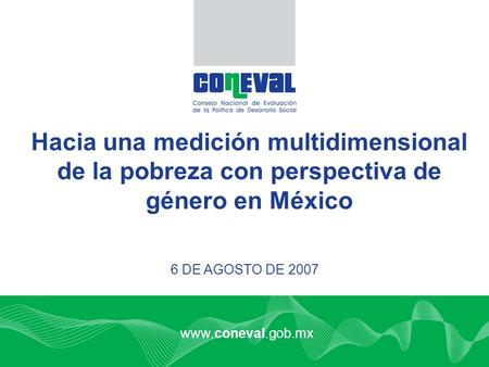Www.coneval.gob.mx 6 DE AGOSTO DE 2007 Hacia una medición multidimensional de la pobreza con perspectiva de género en México.