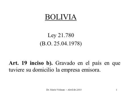 Dr. Mario Volman - Abril de 20031 BOLIVIA Ley 21.780 (B.O. 25.04.1978) Art. 19 inciso b). Gravado en el país en que tuviere su domicilio la empresa emisora.