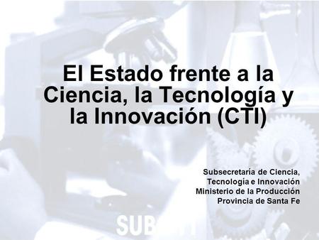 1 El Estado frente a la Ciencia, la Tecnología y la Innovación (CTI) Subsecretaría de Ciencia, Tecnología e Innovación Ministerio de la Producción Provincia.