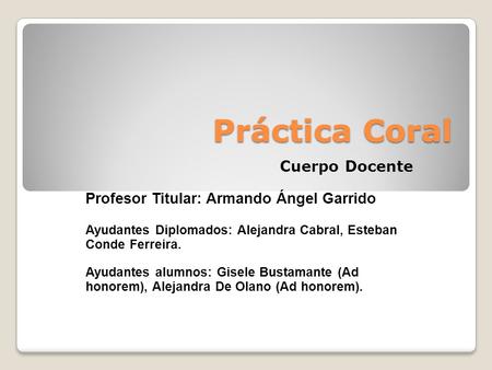 Práctica Coral Cuerpo Docente Profesor Titular: Armando Ángel Garrido Ayudantes Diplomados: Alejandra Cabral, Esteban Conde Ferreira. Ayudantes alumnos: