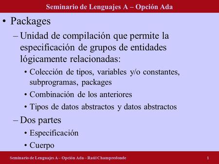 Seminario de Lenguajes A – Opción Ada Seminario de Lenguajes A – Opción Ada – Raúl Champredonde1 Packages –Unidad de compilación que permite la especificación.