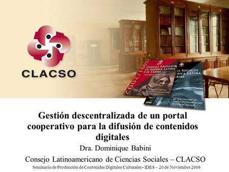 IDES - 20 de Noviembre - 2006 Gestión descentralizada de un portal cooperativo para la difusión de contenidos digitales Dra. Dominique Babini Consejo Latinoamericano.