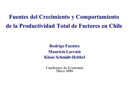 Fuentes del Crecimiento y Comportamiento de la Productividad Total de Factores en Chile Rodrigo Fuentes Mauricio Larraín Klaus Schmidt-Hebbel Cuadernos.