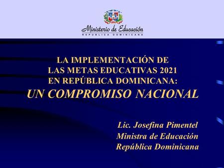 LA IMPLEMENTACIÓN DE LAS METAS EDUCATIVAS 2021 EN REPÚBLICA DOMINICANA: UN COMPROMISO NACIONAL 				Lic. Josefina Pimentel 				Ministra de Educación.