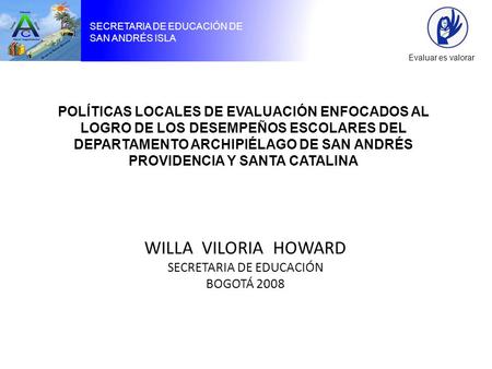 SECRETARIA DE EDUCACIÓN DE SAN ANDRÉS ISLA Evaluar es valorar WILLA VILORIA HOWARD SECRETARIA DE EDUCACIÓN BOGOTÁ 2008 POLÍTICAS LOCALES DE EVALUACIÓN.
