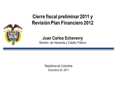 República de Colombia Diciembre 20, 2011 Cierre fiscal preliminar 2011 y Revisión Plan Financiero 2012 Juan Carlos Echeverry Ministro de Hacienda y Crédito.