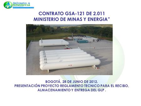 CONTRATO GSA-121 DE 2.011 MINISTERIO DE MINAS Y ENERGIA BOGOTÁ, 28 DE JUNIO DE 2012. PRESENTACIÓN PROYECTO REGLAMENTO TECNICO PARA EL RECIBO, ALMACENAMIENTO.