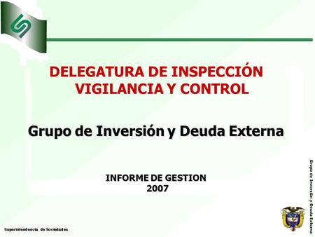 DELEGATURA DE INSPECCIÓN VIGILANCIA Y CONTROL Grupo de Inversión y Deuda Externa INFORME DE GESTION 2007 2007.