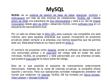 MySQL MySQL es un sistema de gestión de base de datos relacional, multihilo y multiusuario con más de seis millones de instalaciones. MySQL AB —desde enero.