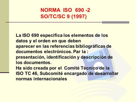 NORMA ISO 690 -2 SO/TC/SC 9 (1997) La ISO 690 especifica los elementos de los datos y el orden en que deben aparecer en las referencias bibliográficas.