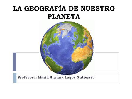 LA GEOGRAFÍA DE NUESTRO PLANETA Profesora: María Susana Lagos Gutiérrez.