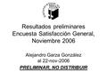 Resultados preliminares Encuesta Satisfacción General, Noviembre 2006 Alejandro Garza González al 22-nov-2006 PRELIMINAR, NO DISTRIBUIR.