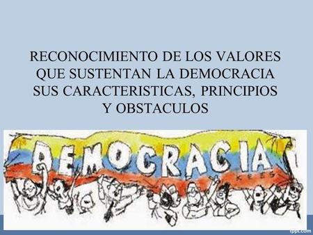 RECONOCIMIENTO DE LOS VALORES QUE SUSTENTAN LA DEMOCRACIA SUS CARACTERISTICAS, PRINCIPIOS Y OBSTACULOS.