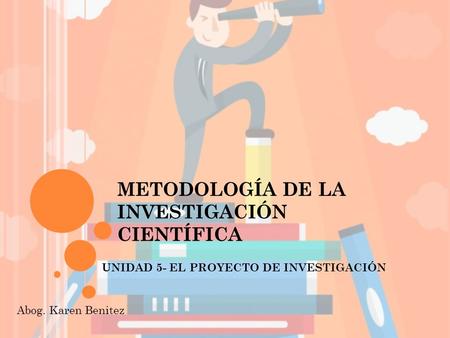 METODOLOGÍA DE LA INVESTIGACIÓN CIENTÍFICA UNIDAD 5- EL PROYECTO DE INVESTIGACIÓN Abog. Karen Benitez.