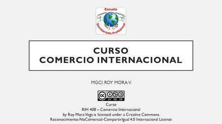 CURSO COMERCIO INTERNACIONAL MGCI. ROY MORA V. Curso RIH 408 – Comercio Internacional by Roy Mora Vega is licensed under a Creative Commons Reconocimiento-NoComercial-CompartirIgual.