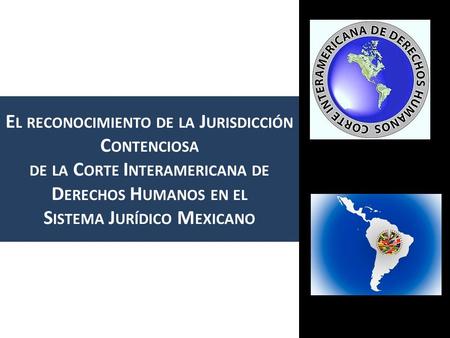 E L RECONOCIMIENTO DE LA J URISDICCIÓN C ONTENCIOSA DE LA C ORTE I NTERAMERICANA DE D ERECHOS H UMANOS EN EL S ISTEMA J URÍDICO M EXICANO.