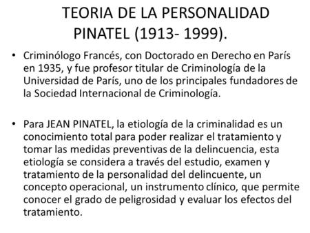TEORIA DE LA PERSONALIDAD PINATEL (1913- 1999). Criminólogo Francés, con Doctorado en Derecho en París en 1935, y fue profesor titular de Criminología.