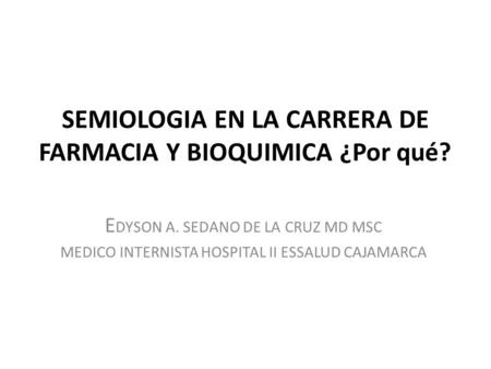 SEMIOLOGIA EN LA CARRERA DE FARMACIA Y BIOQUIMICA ¿Por qué? E DYSON A. SEDANO DE LA CRUZ MD MSC MEDICO INTERNISTA HOSPITAL II ESSALUD CAJAMARCA.