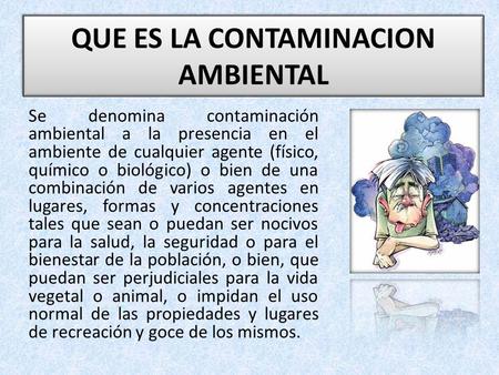 QUE ES LA CONTAMINACION AMBIENTAL Se denomina contaminación ambiental a la presencia en el ambiente de cualquier agente (físico, químico o biológico) o.