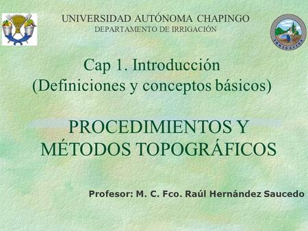Cap 1. Introducción (Definiciones y conceptos básicos) UNIVERSIDAD AUTÓNOMA CHAPINGO DEPARTAMENTO DE IRRIGACIÓN Profesor: M. C. Fco. Raúl Hernández Saucedo.