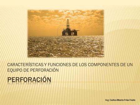 CARACTERÍSTICAS Y FUNCIONES DE LOS COMPONENTES DE UN EQUIPO DE PERFORACIÓN Ing. Carlos Alberto Frías Fraíre.