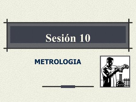 METROLOGIA Sesión 10. CONCEPTOS BASICOS DE MEDICION METROLOGIA Ciencia de la Medición Acuerdos internacionales para patrones de medida Aseguramiento de.