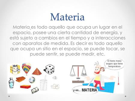 Materia Materia es todo aquello que ocupa un lugar en el espacio, posee una cierta cantidad de energía, y está sujeto a cambios en el tiempo y a interacciones.