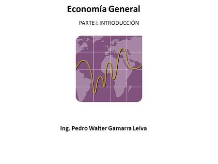 Economía General PARTE I: INTRODUCCIÓN Ing. Pedro Walter Gamarra Leiva.