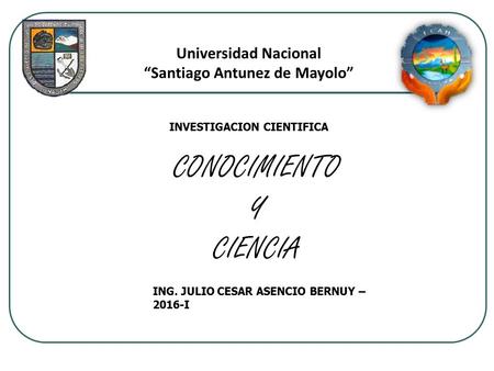 CONOCIMIENTO Y CIENCIA ING. JULIO CESAR ASENCIO BERNUY – 2016-I Universidad Nacional “Santiago Antunez de Mayolo” INVESTIGACION CIENTIFICA.