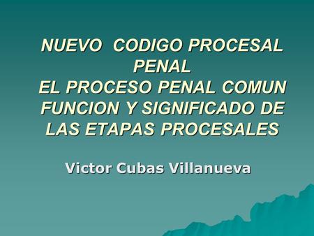 NUEVO CODIGO PROCESAL PENAL EL PROCESO PENAL COMUN FUNCION Y SIGNIFICADO DE LAS ETAPAS PROCESALES Victor Cubas Villanueva.