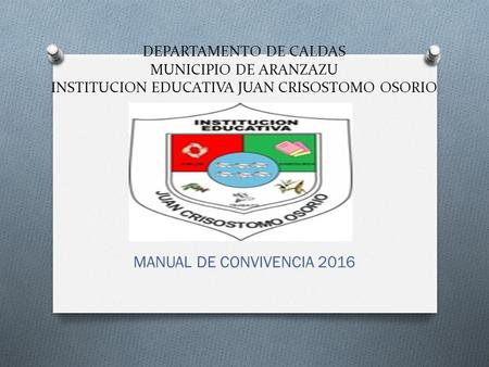DEPARTAMENTO DE CALDAS MUNICIPIO DE ARANZAZU INSTITUCION EDUCATIVA JUAN CRISOSTOMO OSORIO MANUAL DE CONVIVENCIA 2016.
