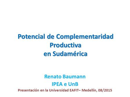 Potencial de Complementaridad Productiva en Sudamérica Renato Baumann IPEA e UnB Presentación en la Universidad EAFIT– Medellín, 08/2015.