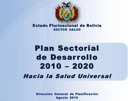 Plan Sectorial de Desarrollo 2010 – 2020 Hacia la Salud Universal Estado Plurinacional de Bolivia SECTOR SALUD Dirección General de Planificación Agosto.
