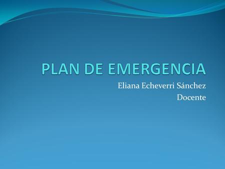 Eliana Echeverri Sánchez Docente. PLAN DE EMERGENCIA Definición de políticas, organización y métodos que indican la manera de enfrentar una situación.