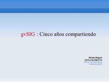 GvSIG : Cinco años compartiendo Alvaro Anguix Director General Adjunto Asociación gvSIG.