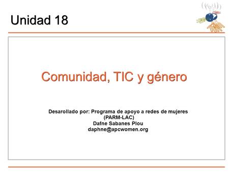 Unidad 18 Comunidad, TIC y género Desarollado por: Programa de apoyo a redes de mujeres (PARM-LAC) Dafne Sabanes Plou